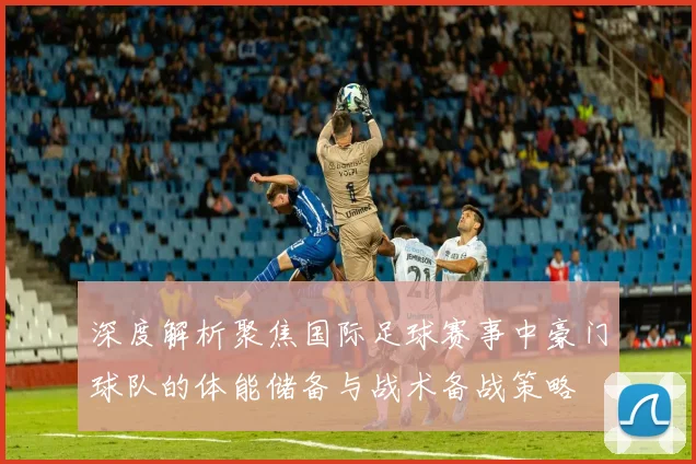 深度解析聚焦国际足球赛事中豪门球队的体能储备与战术备战策略