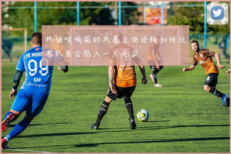 终场哨响前的风暴主场逆转如何让客队看台陷入一片死寂