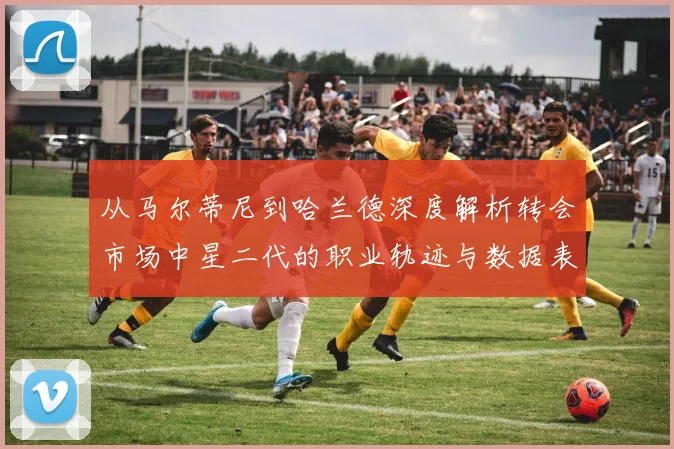 从马尔蒂尼到哈兰德深度解析转会市场中星二代的职业轨迹与数据表现